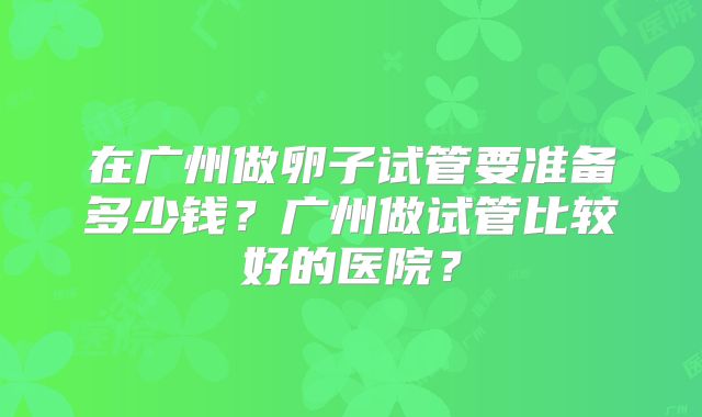 在广州做卵子试管要准备多少钱?广州做试管比较好的医院?