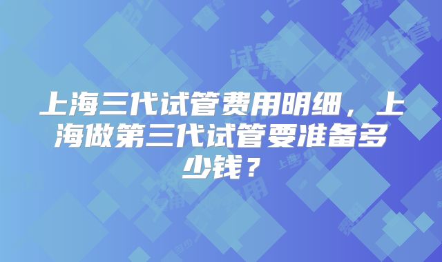 上海三代试管费用明细，上海做第三代试管要准备多少钱？
