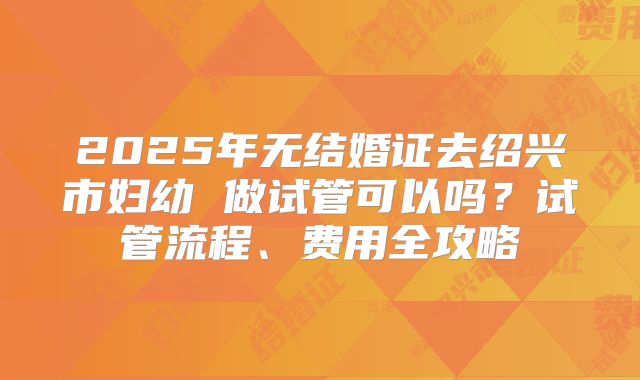 2025年无结婚证去绍兴市妇幼 做试管可以吗？试管流程、费用全攻略
