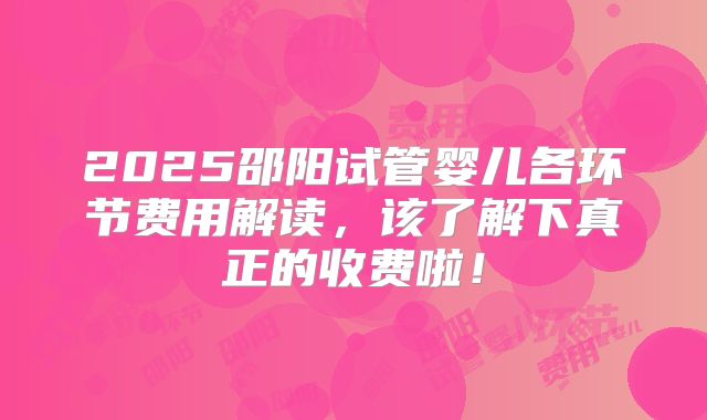 2025邵阳试管婴儿各环节费用解读，该了解下真正的收费啦！