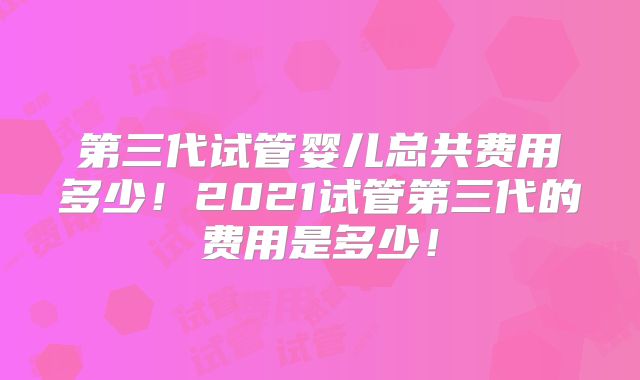 第三代试管婴儿总共费用多少！2021试管第三代的费用是多少！
