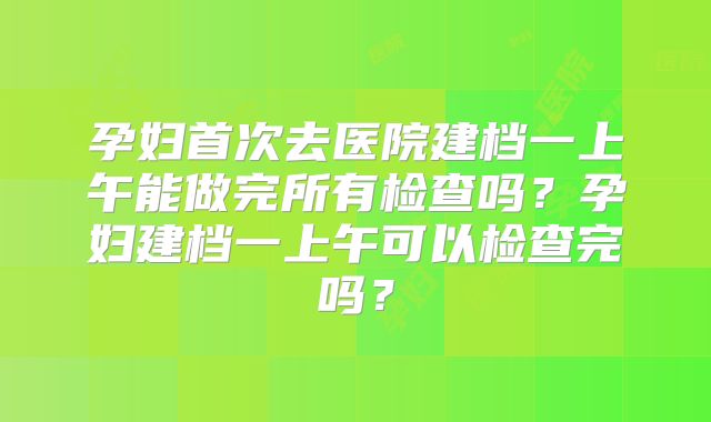 孕妇首次去医院建档一上午能做完所有检查吗?孕妇建档一上午可以检查完吗?