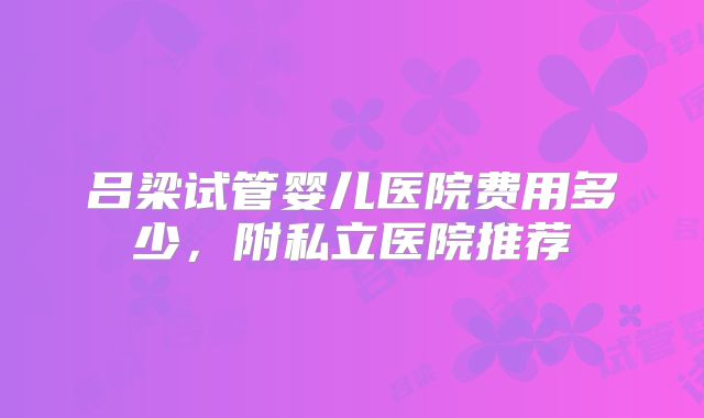 吕梁试管婴儿医院费用多少，附私立医院推荐