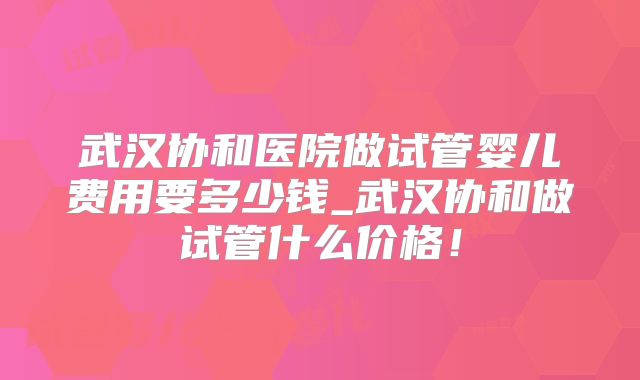 武汉协和医院做试管婴儿费用要多少钱_武汉协和做试管什么价格！