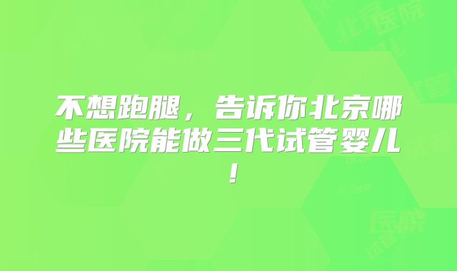 不想跑腿，告诉你北京哪些医院能做三代试管婴儿！