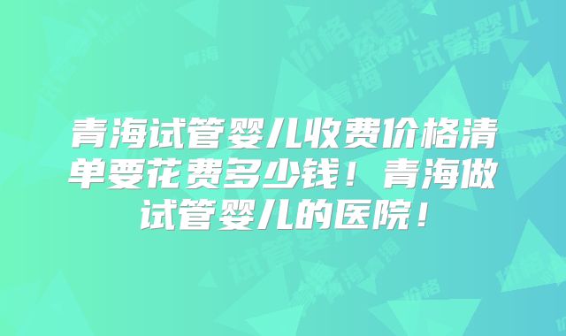 青海试管婴儿收费价格清单要花费多少钱！青海做试管婴儿的医院！