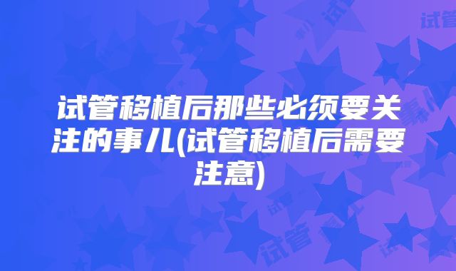 试管移植后那些必须要关注的事儿(试管移植后需要注意)