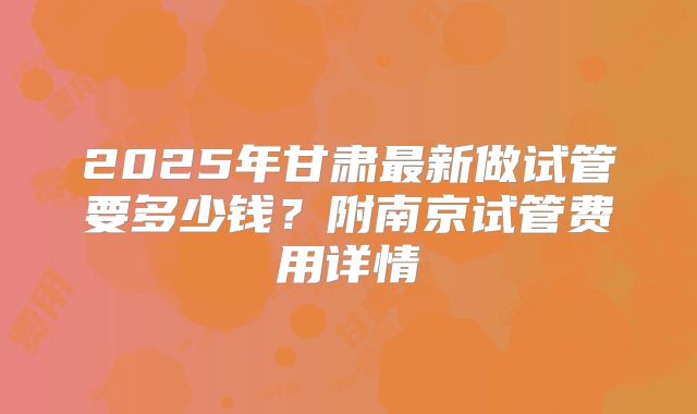 2025年甘肃最新做试管要多少钱?附南京试管费用详情