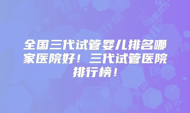 全国三代试管婴儿排名哪家医院好！三代试管医院排行榜！