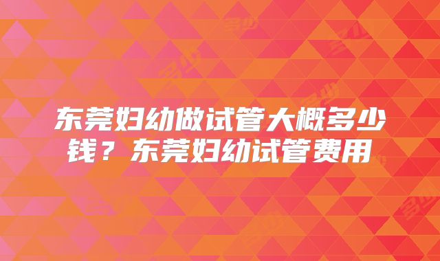 东莞妇幼做试管大概多少钱？东莞妇幼试管费用