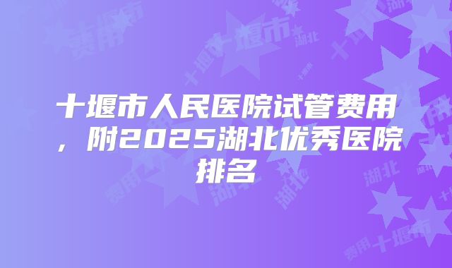 十堰市人民医院试管费用,附2025湖北优秀医院排名