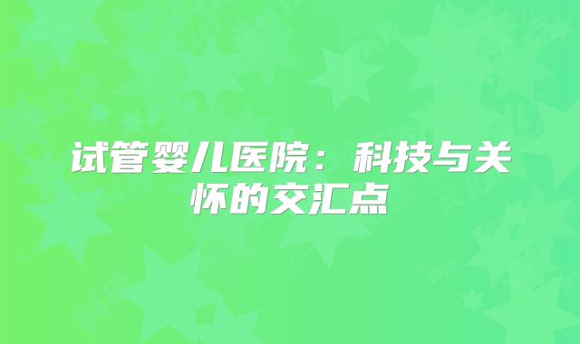 试管婴儿医院:科技与关怀的交汇点