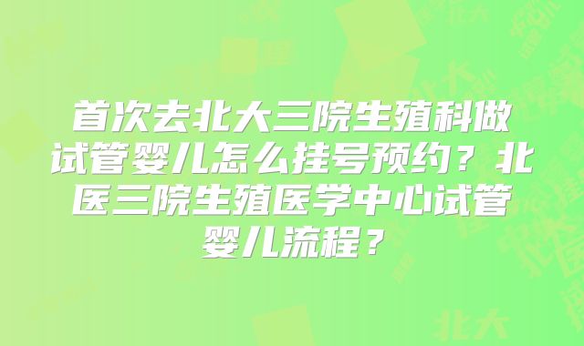 首次去北大三院生殖科做试管婴儿怎么挂号预约?北医三院生殖医学中心试管婴儿流程?