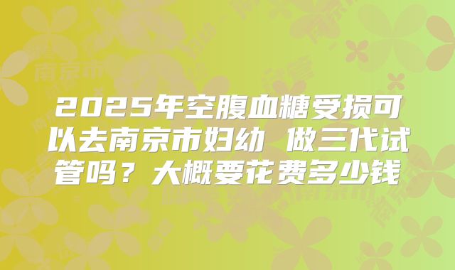 2025年空腹血糖受损可以去南京市妇幼 做三代试管吗?大概要花费多少钱