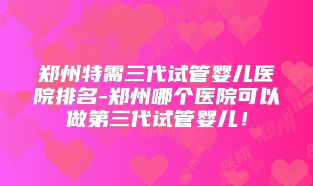郑州特需三代试管婴儿医院排名-郑州哪个医院可以做第三代试管婴儿！