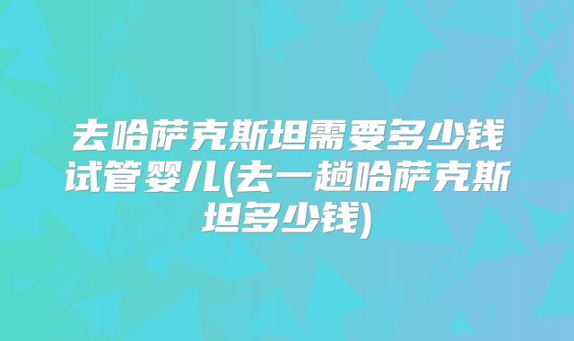 去哈萨克斯坦需要多少钱试管婴儿(去一趟哈萨克斯坦多少钱)