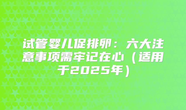 试管婴儿促排卵:六大注意事项需牢记在心(适用于2025年)