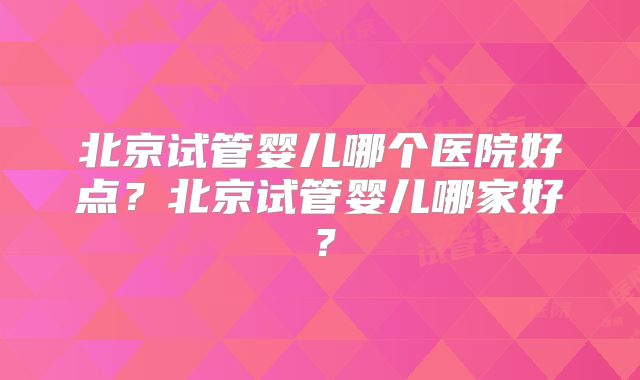 北京试管婴儿哪个医院好点？北京试管婴儿哪家好？