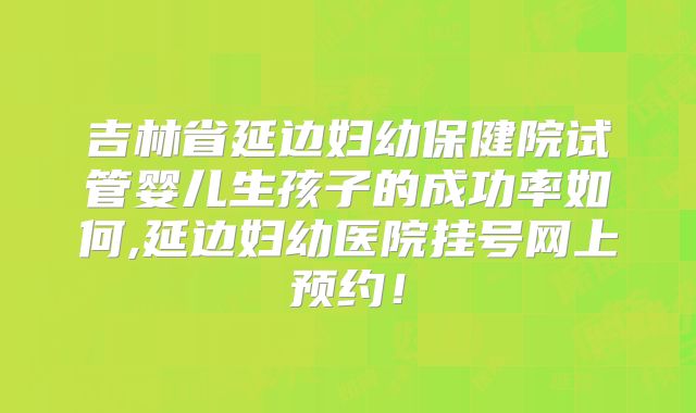 吉林省延边妇幼保健院试管婴儿生孩子的成功率如何,延边妇幼医院挂号网上预约!