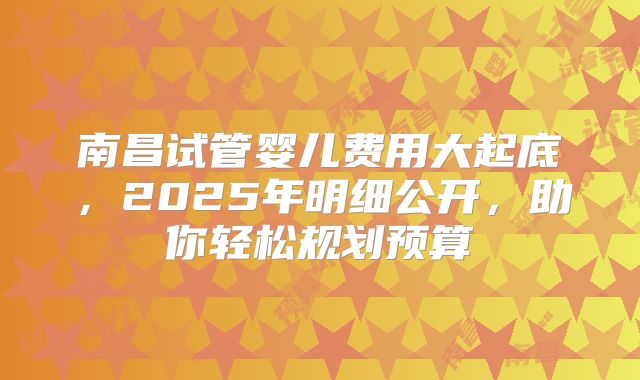 南昌试管婴儿费用大起底，2025年明细公开，助你轻松规划预算