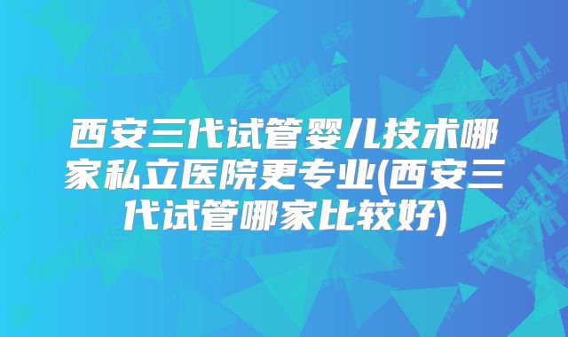 西安三代试管婴儿技术哪家私立医院更专业(西安三代试管哪家比较好)