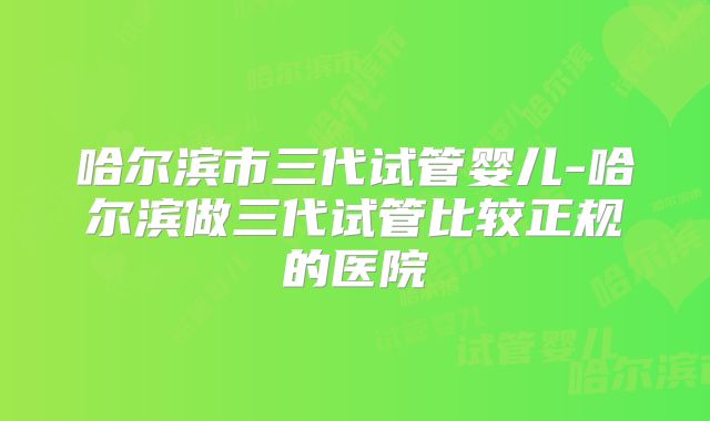 哈尔滨市三代试管婴儿-哈尔滨做三代试管比较正规的医院