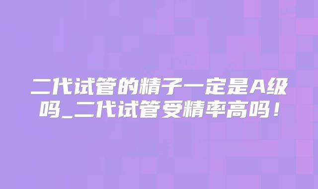 二代试管的精子一定是A级吗_二代试管受精率高吗!