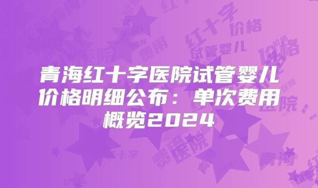 青海红十字医院试管婴儿价格明细公布：单次费用概览2024