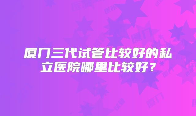 厦门三代试管比较好的私立医院哪里比较好?