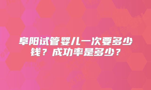 阜阳试管婴儿一次要多少钱？成功率是多少？