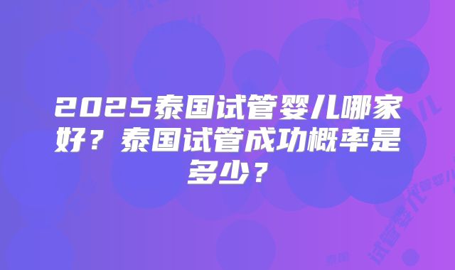 2025泰国试管婴儿哪家好？泰国试管成功概率是多少？