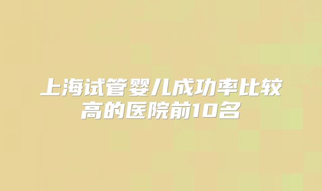 上海试管婴儿成功率比较高的医院前10名