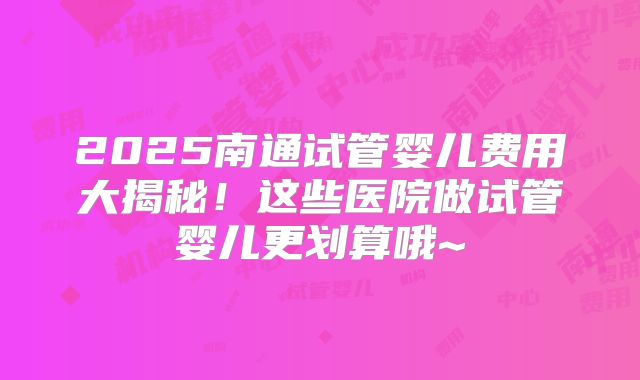 2025南通试管婴儿费用大揭秘！这些医院做试管婴儿更划算哦~