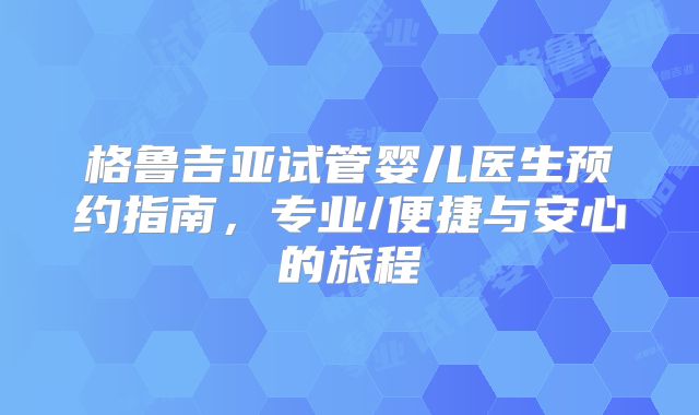 格鲁吉亚试管婴儿医生预约指南，专业/便捷与安心的旅程