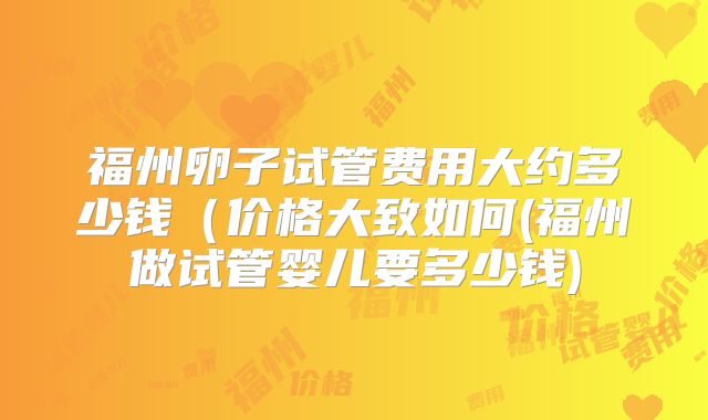 福州卵子试管费用大约多少钱(价格大致如何(福州做试管婴儿要多少钱)