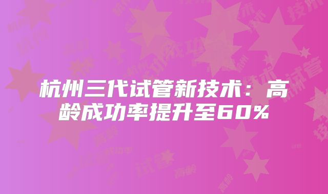 杭州三代试管新技术：高龄成功率提升至60%