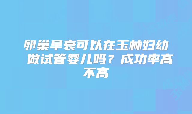 卵巢早衰可以在玉林妇幼 做试管婴儿吗?成功率高不高