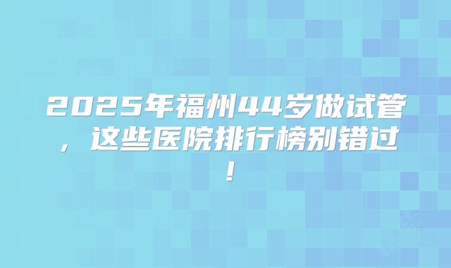 2025年福州44岁做试管，这些医院排行榜别错过！