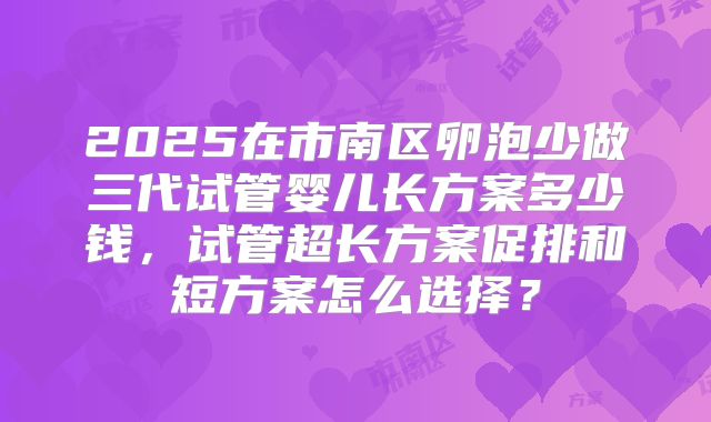 2025在市南区卵泡少做三代试管婴儿长方案多少钱,试管超长方案促排和短方案怎么选择?