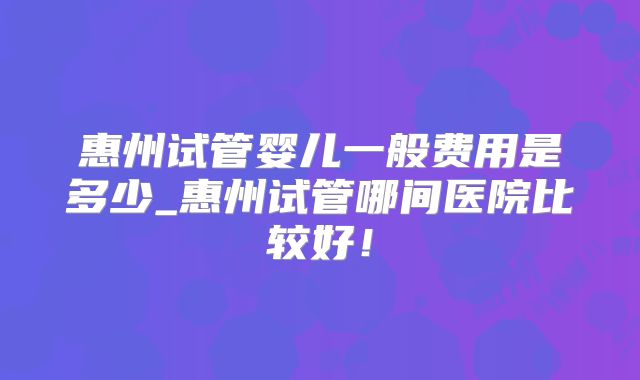 惠州试管婴儿一般费用是多少_惠州试管哪间医院比较好!