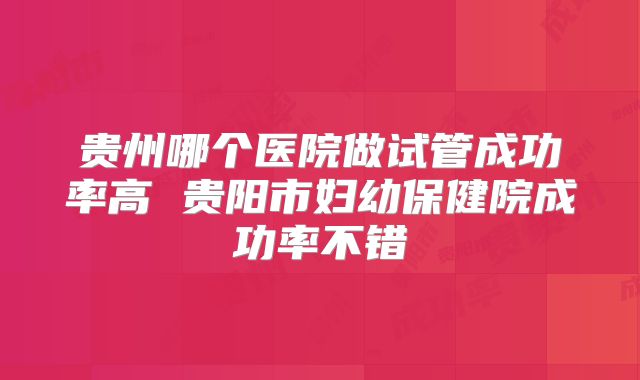贵州哪个医院做试管成功率高 贵阳市妇幼保健院成功率不错