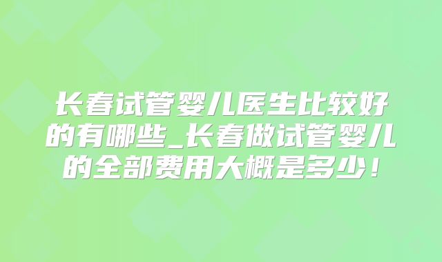 长春试管婴儿医生比较好的有哪些_长春做试管婴儿的全部费用大概是多少!