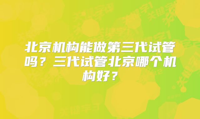 北京机构能做第三代试管吗?三代试管北京哪个机构好?