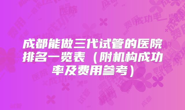 成都能做三代试管的医院排名一览表（附机构成功率及费用参考）