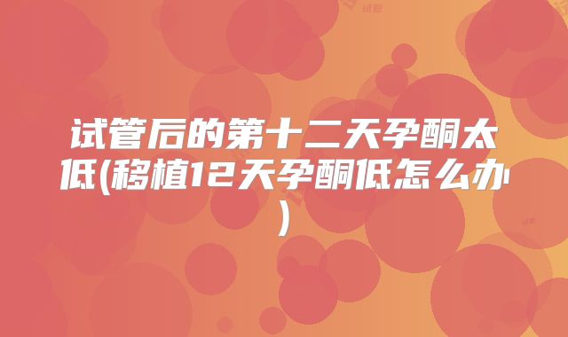 试管后的第十二天孕酮太低(移植12天孕酮低怎么办)