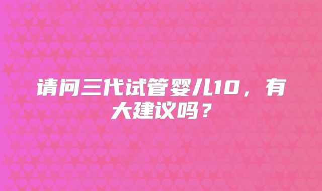 请问三代试管婴儿10,有大建议吗?