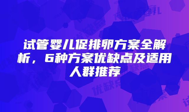 试管婴儿促排卵方案全解析，6种方案优缺点及适用人群推荐