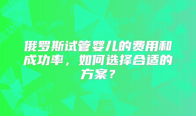 俄罗斯试管婴儿的费用和成功率，如何选择合适的方案？