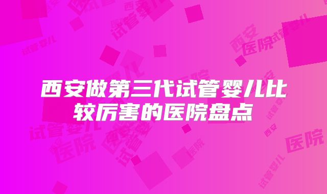 西安做第三代试管婴儿比较厉害的医院盘点