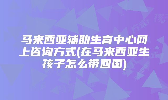 马来西亚辅助生育中心网上咨询方式(在马来西亚生孩子怎么带回国)